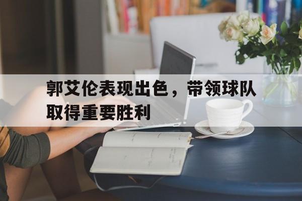 郭艾伦表现出色，带领球队取得重要胜利的简单介绍