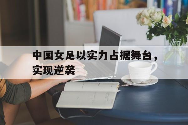 关于中国女足以实力占据舞台，实现逆袭的信息